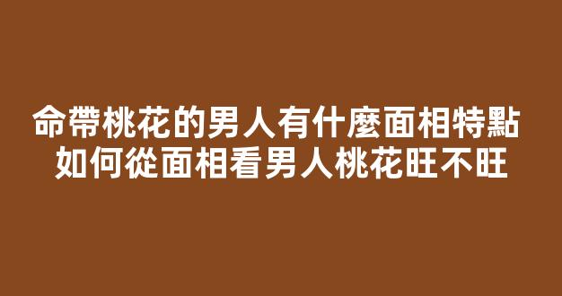 命帶桃花的男人有什麼面相特點 如何從面相看男人桃花旺不旺